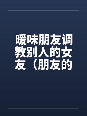 暖味朋友调教别人的女友（朋友的漂亮女友）（全）by佚名
