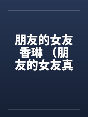 朋友的女友香琳 (朋友的女友真骚)笔趣阁无弹窗