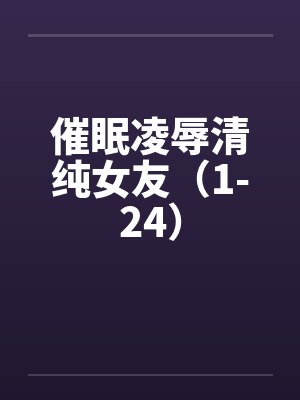 催眠凌辱清纯女友（1-24）