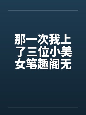 那一次我上了三位小美女笔趣阁无弹窗