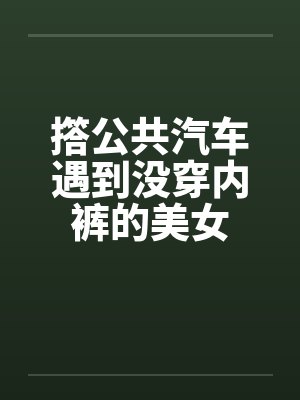 撘公共汽车遇到没穿内裤的美女笔趣阁无弹窗
