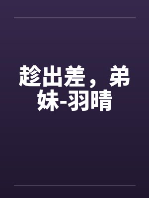 趁出差,弟妹-羽晴笔趣阁无弹窗