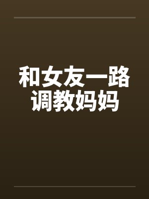 和女友一路调教妈妈笔趣阁无弹窗