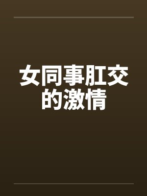女同事肛交的激情笔趣阁无弹窗