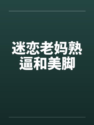 迷恋老妈熟逼和美脚