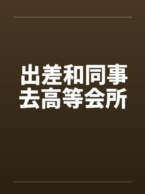 出差和同事去高等会所笔趣阁无弹窗