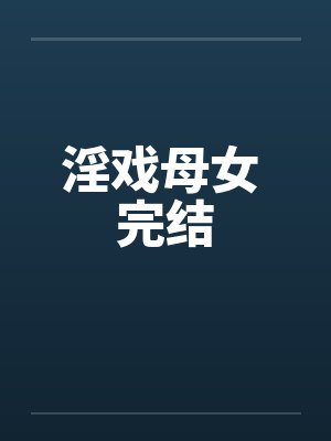 淫戏母女 完结笔趣阁无弹窗