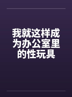 我就这样成为办公室里的性玩具by佚名笔趣阁无弹窗