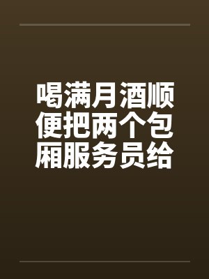 喝满月酒顺便把两个包厢服务员给正法了笔趣阁无弹窗