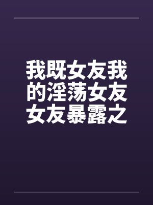 我既女友我的淫荡女友女友暴露之MTV笔趣阁无弹窗