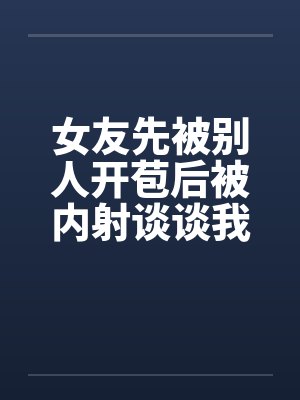 女友先被别人开苞后被内射谈谈我与我那下贱的前女友笔趣阁无弹窗