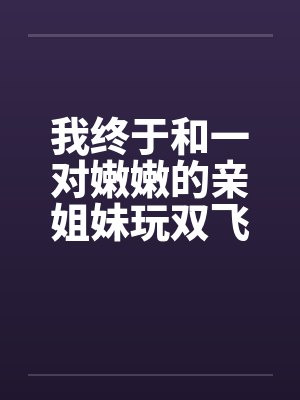 我终于和一对嫩嫩的亲姐妹玩双飞了笔趣阁无弹窗