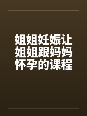 姐姐妊娠让姐姐跟妈妈怀孕的课程笔趣阁无弹窗