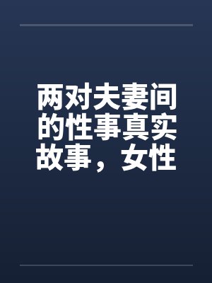 两对夫妻间的性事真实故事,女性自诉完结篇 ..笔趣阁无弹窗