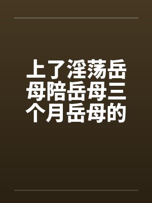 上了淫荡岳母陪岳母三个月岳母的屁眼by佚名笔趣阁无弹窗