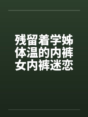 残留着学姊体温的内裤女内裤迷恋刚换的内裤by佚名