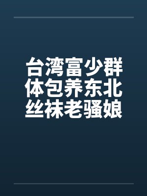 台湾富少群体包养东北丝袜老骚娘们by佚名笔趣阁无弹窗