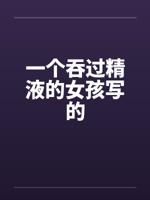 一个吞过精液的女孩写的by佚名笔趣阁无弹窗