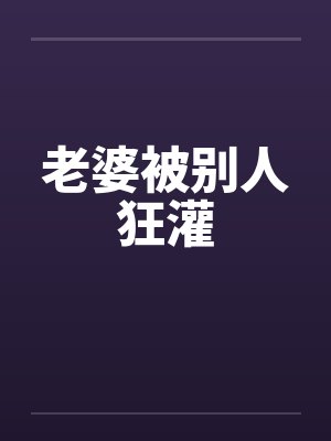 老婆被别人狂灌by佚名笔趣阁无弹窗