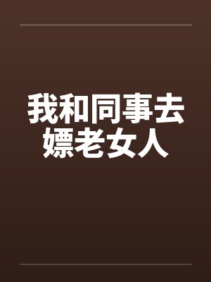 我和同事去嫖老女人笔趣阁无弹窗