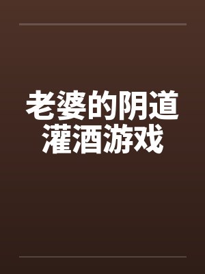 老婆的阴道灌酒游戏笔趣阁无弹窗