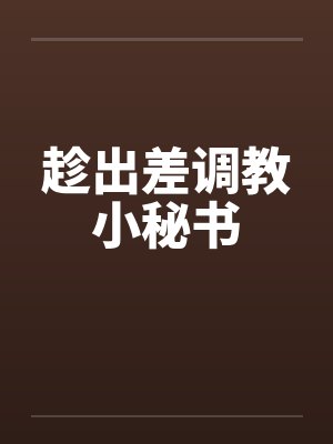 趁出差调教小秘书by佚名笔趣阁无弹窗