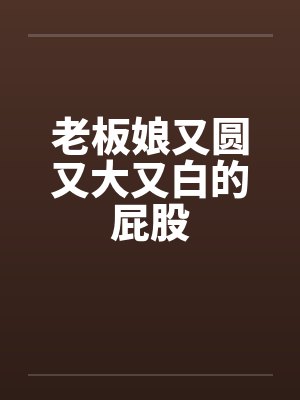 老板娘又圆又大又白的屁股