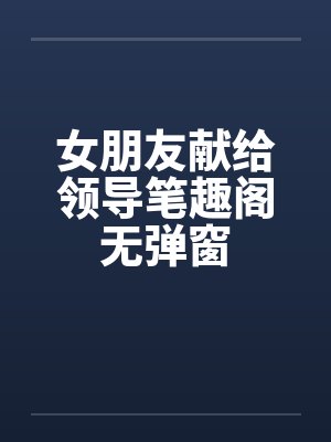 女朋友献给领导笔趣阁无弹窗