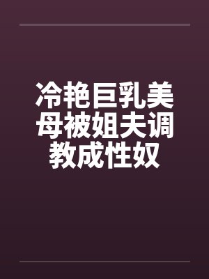 冷艳巨乳美母被姐夫调教成性奴