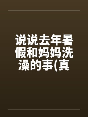 说说去年暑假和妈妈洗澡的事(真实)笔趣阁无弹窗