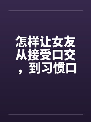 怎样让女友从接受口交，到习惯口交，到爱上口交by佚名