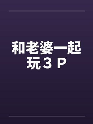 和老婆一起玩３Ｐ