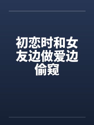 初恋时和女友边做爱边偷窥by佚名