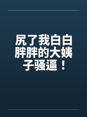 尻了我白白胖胖的大姨子骚逼!笔趣阁无弹窗