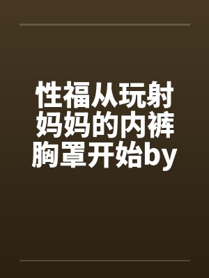 性福从玩射妈妈的内裤胸罩开始by韩乐乐韩奕晴