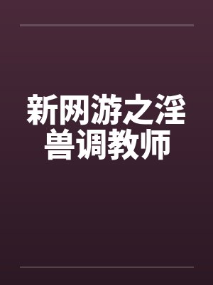 新网游之淫兽调教师by佚名笔趣阁无弹窗