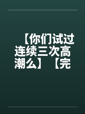 【你们试过连续三次高潮么】【完】by佚名笔趣阁无弹窗