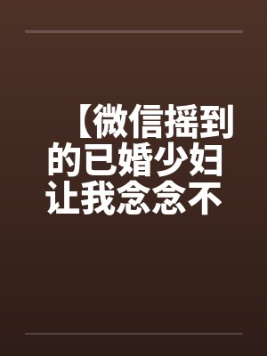 【微信摇到的已婚少妇让我念念不忘】【完】笔趣阁无弹窗