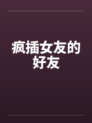疯插女友的好友笔趣阁无弹窗