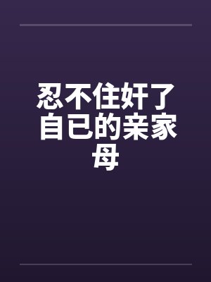 忍不住奸了自已的亲家母by佚名
