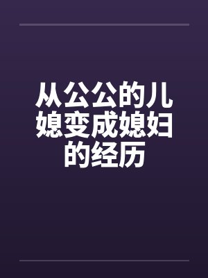 从公公的儿媳变成媳妇的经历笔趣阁无弹窗