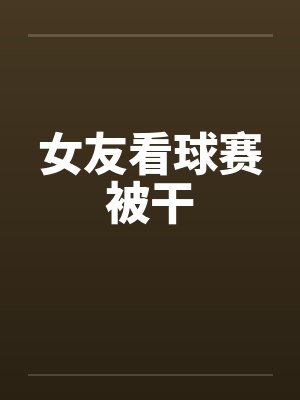 女友看球赛被干by佚名