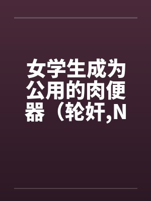 女学生成为公用的肉便器(轮奸,NPH)