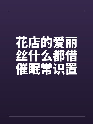 花店的爱丽丝什么都借催眠常识置换翻译:后悔的神官by佚名笔趣阁无弹窗
