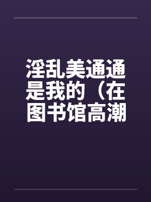 淫乱美通通是我的(在图书馆高潮)(01)