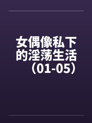 女偶像私下的淫荡生活（01-05）by佚名