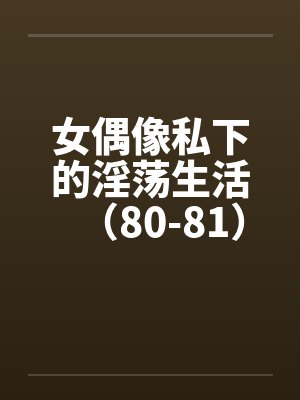 女偶像私下的淫荡生活（80-81）by佚名笔趣阁无弹窗