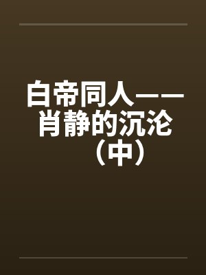 白帝同人——肖静的沉沦(中)笔趣阁无弹窗