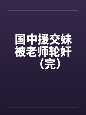 国中援交妹被老师轮奸(完)笔趣阁无弹窗