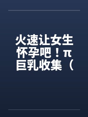火速让女生怀孕吧!π巨乳收集(15)笔趣阁无弹窗